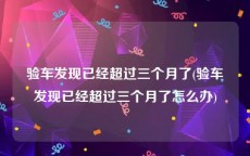 验车发现已经超过三个月了(验车发现已经超过三个月了怎么办)