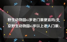 野生动物园65岁老门票便宜吗(北京野生动物园65岁以上老人门票)