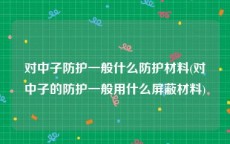 对中子防护一般什么防护材料(对中子的防护一般用什么屏蔽材料)