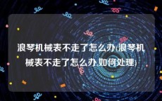 浪琴机械表不走了怎么办(浪琴机械表不走了怎么办,如何处理)
