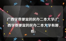 广西学费便宜的民办二本大学(广西学费便宜的民办二本大学有哪些)