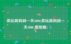 卖玩具利润一天3000(卖玩具利润一天3000 摆地摊)