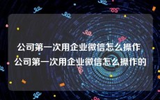 公司第一次用企业微信怎么操作 公司第一次用企业微信怎么操作的