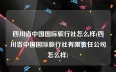 四川省中国国际旅行社怎么样(四川省中国国际旅行社有限责任公司怎么样)