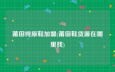 莆田纯原鞋加盟(莆田鞋货源在哪里找)