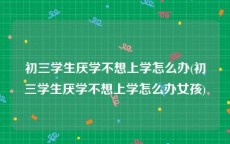 初三学生厌学不想上学怎么办(初三学生厌学不想上学怎么办女孩)