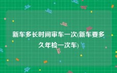 新车多长时间审车一次(新车要多久年检一次车)