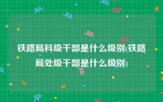 铁路局科级干部是什么级别(铁路局处级干部是什么级别)