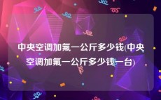 中央空调加氟一公斤多少钱(中央空调加氟一公斤多少钱一台)