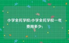 小学全托学校(小学全托学校一年费用多少)