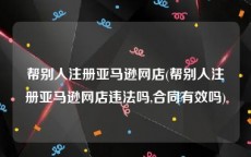 帮别人注册亚马逊网店(帮别人注册亚马逊网店违法吗,合同有效吗)