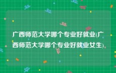 广西师范大学哪个专业好就业(广西师范大学哪个专业好就业女生)