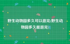 野生动物园多久可以逛完(野生动物园多久能逛完)