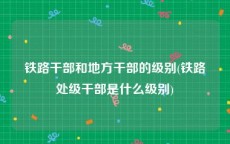 铁路干部和地方干部的级别(铁路处级干部是什么级别)