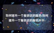 如何提升一个服装店的服务(如何提升一个服装店的服务水平)