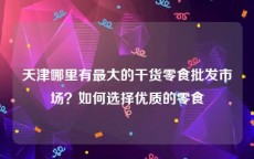 天津哪里有最大的干货零食批发市场？如何选择优质的零食
