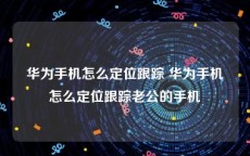 华为手机怎么定位跟踪 华为手机怎么定位跟踪老公的手机