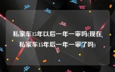 私家车15年以后一年一审吗(现在私家车15年后一年一审了吗)