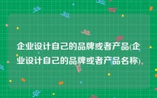 企业设计自己的品牌或者产品(企业设计自己的品牌或者产品名称)
