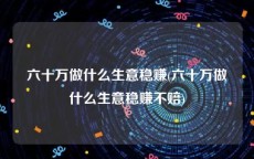 六十万做什么生意稳赚(六十万做什么生意稳赚不赔)