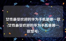 女性最受欢迎的华为手机是哪一款(女性最受欢迎的华为手机是哪一款型号)