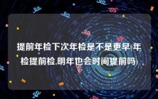 提前年检下次年检是不是更早(年检提前检,明年也会时间提前吗)
