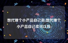 想代理个小产品自己卖(想代理个小产品自己卖可以吗)