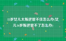 15岁女儿太叛逆管不住怎么办(女儿16岁叛逆管不了怎么办)
