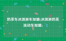 奶茶车冰淇淋车加盟(冰淇淋奶茶流动车加盟)