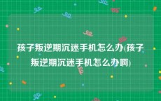 孩子叛逆期沉迷手机怎么办(孩子叛逆期沉迷手机怎么办啊)