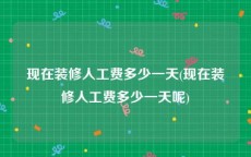 现在装修人工费多少一天(现在装修人工费多少一天呢)