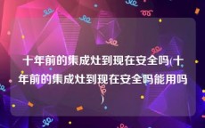十年前的集成灶到现在安全吗(十年前的集成灶到现在安全吗能用吗)