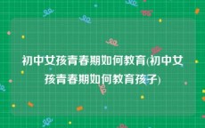 初中女孩青春期如何教育(初中女孩青春期如何教育孩子)