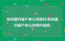 如何邀约客户来公司续约(如何邀约客户来公司续约业务)