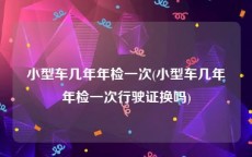小型车几年年检一次(小型车几年年检一次行驶证换吗)