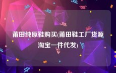 莆田纯原鞋购买(莆田鞋工厂货源淘宝一件代发)