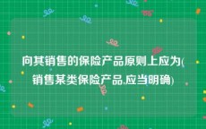 向其销售的保险产品原则上应为(销售某类保险产品,应当明确)