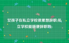 女孩子在私立学校很累想辞职(私立学校能随便辞职吗)