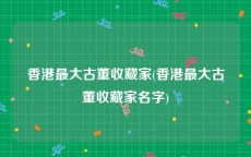 香港最大古董收藏家(香港最大古董收藏家名字)