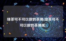 绿茶可不可以做奶茶喝(绿茶可不可以做奶茶喝呢)