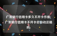 广发银行信用卡多久不开卡作废(广发银行信用卡不开卡会自动注销吗)