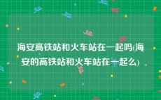 海安高铁站和火车站在一起吗(海安的高铁站和火车站在一起么)