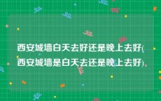 西安城墙白天去好还是晚上去好(西安城墙是白天去还是晚上去好)
