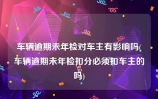 车辆逾期未年检对车主有影响吗(车辆逾期未年检扣分必须扣车主的吗)