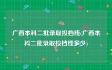 广西本科二批录取投档线(广西本科二批录取投档线多少)