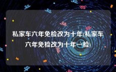私家车六年免检改为十年(私家车六年免检改为十年一检)