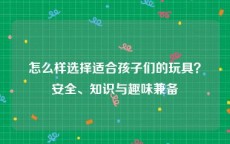 怎么样选择适合孩子们的玩具？安全、知识与趣味兼备
