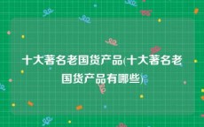 十大著名老国货产品(十大著名老国货产品有哪些)