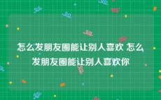 怎么发朋友圈能让别人喜欢 怎么发朋友圈能让别人喜欢你