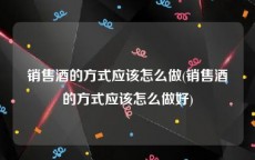 销售酒的方式应该怎么做(销售酒的方式应该怎么做好)